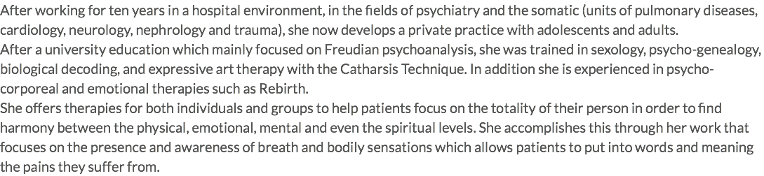 After working for ten years in a hospital environment, in the fields of psychiatry and the somatic (units of pulmonary diseases, cardiology, neurology, nephrology and trauma), she now develops a private practice with adolescents and adults. After a university education which mainly focused on Freudian psychoanalysis, she was trained in sexology, psycho-genealogy, biological decoding, and expressive art therapy with the Catharsis Technique. In addition she is experienced in psycho-corporeal and emotional therapies such as Rebirth. She offers therapies for both individuals and groups to help patients focus on the totality of their person in order to find harmony between the physical, emotional, mental and even the spiritual levels. She accomplishes this through her work that focuses on the presence and awareness of breath and bodily sensations which allows patients to put into words and meaning the pains they suffer from.