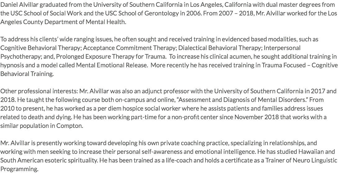 Daniel Alvillar graduated from the University of Southern California in Los Angeles, California with dual master degrees from the USC School of Social Work and the USC School of Gerontology in 2006. From 2007 – 2018, Mr. Alvillar worked for the Los Angeles County Department of Mental Health. To address his clients’ wide ranging issues, he often sought and received training in evidenced based modalities, such as Cognitive Behavioral Therapy; Acceptance Commitment Therapy; Dialectical Behavioral Therapy; Interpersonal Psychotherapy; and, Prolonged Exposure Therapy for Trauma. To increase his clinical acumen, he sought additional training in hypnosis and a model called Mental Emotional Release. More recently he has received training in Trauma Focused – Cognitive Behavioral Training. Other professional interests: Mr. Alvillar was also an adjunct professor with the University of Southern California in 2017 and 2018. He taught the following course both on-campus and online, “Assessment and Diagnosis of Mental Disorders.” From 2010 to present, he has worked as a per diem hospice social worker where he assists patients and families address issues related to death and dying. He has been working part-time for a non-profit center since November 2018 that works with a similar population in Compton. Mr. Alvillar is presently working toward developing his own private coaching practice, specializing in relationships, and working with men seeking to increase their personal self-awareness and emotional intelligence. He has studied Hawaiian and South American esoteric spirituality. He has been trained as a life-coach and holds a certificate as a Trainer of Neuro Linguistic Programming.
