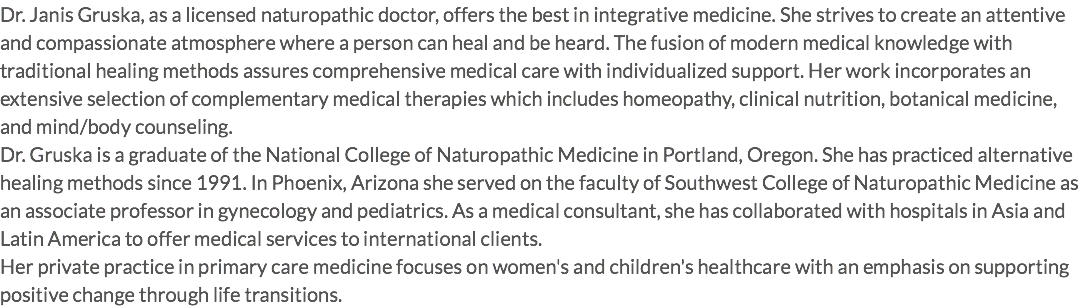 Dr. Janis Gruska, as a licensed naturopathic doctor, offers the best in integrative medicine. She strives to create an attentive and compassionate atmosphere where a person can heal and be heard. The fusion of modern medical knowledge with traditional healing methods assures comprehensive medical care with individualized support. Her work incorporates an extensive selection of complementary medical therapies which includes homeopathy, clinical nutrition, botanical medicine, and mind/body counseling. Dr. Gruska is a graduate of the National College of Naturopathic Medicine in Portland, Oregon. She has practiced alternative healing methods since 1991. In Phoenix, Arizona she served on the faculty of Southwest College of Naturopathic Medicine as an associate professor in gynecology and pediatrics. As a medical consultant, she has collaborated with hospitals in Asia and Latin America to offer medical services to international clients. Her private practice in primary care medicine focuses on women's and children's healthcare with an emphasis on supporting positive change through life transitions.