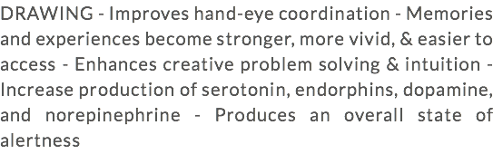 DRAWING - Improves hand-eye coordination - Memories and experiences become stronger, more vivid, & easier to access - Enhances creative problem solving & intuition - Increase production of serotonin, endorphins, dopamine, and norepinephrine - Produces an overall state of alertness