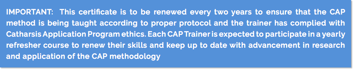 IMPORTANT: This certificate is to be renewed every two years to ensure that the CAP method is being taught according to proper protocol and the trainer has complied with Catharsis Application Program ethics. Each CAP Trainer is expected to participate in a yearly refresher course to renew their skills and keep up to date with advancement in research and application of the CAP methodology