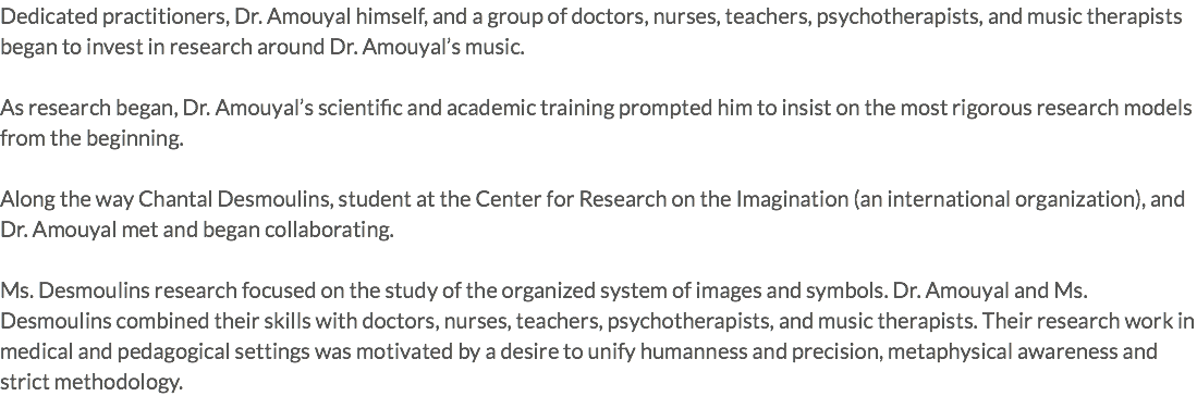 Dedicated practitioners, Dr. Amouyal himself, and a group of doctors, nurses, teachers, psychotherapists, and music therapists began to invest in research around Dr. Amouyal’s music. As research began, Dr. Amouyal’s scientific and academic training prompted him to insist on the most rigorous research models from the beginning. Along the way Chantal Desmoulins, student at the Center for Research on the Imagination (an international organization), and Dr. Amouyal met and began collaborating. Ms. Desmoulins research focused on the study of the organized system of images and symbols. Dr. Amouyal and Ms. Desmoulins combined their skills with doctors, nurses, teachers, psychotherapists, and music therapists. Their research work in medical and pedagogical settings was motivated by a desire to unify humanness and precision, metaphysical awareness and strict methodology. 