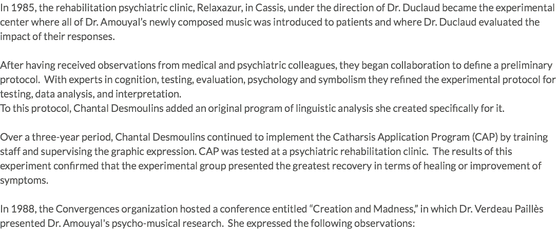 In 1985, the rehabilitation psychiatric clinic, Relaxazur, in Cassis, under the direction of Dr. Duclaud became the experimental center where all of Dr. Amouyal’s newly composed music was introduced to patients and where Dr. Duclaud evaluated the impact of their responses. After having received observations from medical and psychiatric colleagues, they began collaboration to define a preliminary protocol. With experts in cognition, testing, evaluation, psychology and symbolism they refined the experimental protocol for testing, data analysis, and interpretation. To this protocol, Chantal Desmoulins added an original program of linguistic analysis she created specifically for it. Over a three-year period, Chantal Desmoulins continued to implement the Catharsis Application Program (CAP) by training staff and supervising the graphic expression. CAP was tested at a psychiatric rehabilitation clinic. The results of this experiment confirmed that the experimental group presented the greatest recovery in terms of healing or improvement of symptoms. In 1988, the Convergences organization hosted a conference entitled “Creation and Madness,” in which Dr. Verdeau Paillès presented Dr. Amouyal's psycho-musical research. She expressed the following observations: 