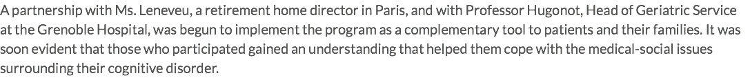 A partnership with Ms. Leneveu, a retirement home director in Paris, and with Professor Hugonot, Head of Geriatric Service at the Grenoble Hospital, was begun to implement the program as a complementary tool to patients and their families. It was soon evident that those who participated gained an understanding that helped them cope with the medical-social issues surrounding their cognitive disorder. 