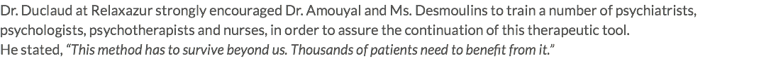 Dr. Duclaud at Relaxazur strongly encouraged Dr. Amouyal and Ms. Desmoulins to train a number of psychiatrists, psychologists, psychotherapists and nurses, in order to assure the continuation of this therapeutic tool. He stated, “This method has to survive beyond us. Thousands of patients need to benefit from it.”