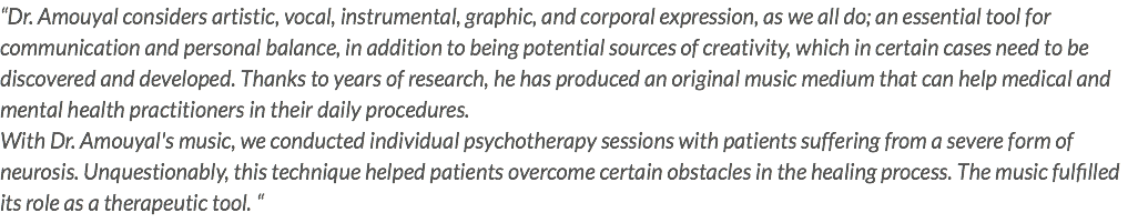 “Dr. Amouyal considers artistic, vocal, instrumental, graphic, and corporal expression, as we all do; an essential tool for communication and personal balance, in addition to being potential sources of creativity, which in certain cases need to be discovered and developed. Thanks to years of research, he has produced an original music medium that can help medical and mental health practitioners in their daily procedures. With Dr. Amouyal's music, we conducted individual psychotherapy sessions with patients suffering from a severe form of neurosis. Unquestionably, this technique helped patients overcome certain obstacles in the healing process. The music fulfilled its role as a therapeutic tool. “