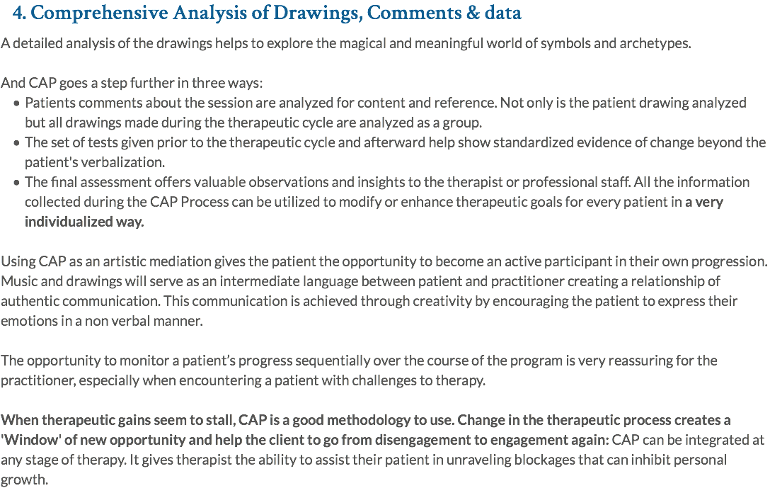 4. Comprehensive Analysis of Drawings, Comments & data A detailed analysis of the drawings helps to explore the magical and meaningful world of symbols and archetypes. And CAP goes a step further in three ways: Patients comments about the session are analyzed for content and reference. Not only is the patient drawing analyzed but all drawings made during the therapeutic cycle are analyzed as a group. The set of tests given prior to the therapeutic cycle and afterward help show standardized evidence of change beyond the patient's verbalization. The final assessment offers valuable observations and insights to the therapist or professional staff. All the information collected during the CAP Process can be utilized to modify or enhance therapeutic goals for every patient in a very individualized way. Using CAP as an artistic mediation gives the patient the opportunity to become an active participant in their own progression. Music and drawings will serve as an intermediate language between patient and practitioner creating a relationship of authentic communication. This communication is achieved through creativity by encouraging the patient to express their emotions in a non verbal manner. The opportunity to monitor a patient’s progress sequentially over the course of the program is very reassuring for the practitioner, especially when encountering a patient with challenges to therapy. When therapeutic gains seem to stall, CAP is a good methodology to use. Change in the therapeutic process creates a 'Window' of new opportunity and help the client to go from disengagement to engagement again: CAP can be integrated at any stage of therapy. It gives therapist the ability to assist their patient in unraveling blockages that can inhibit personal growth.
