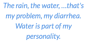 The rain, the water, …that's my problem, my diarrhea. Water is part of my personality.