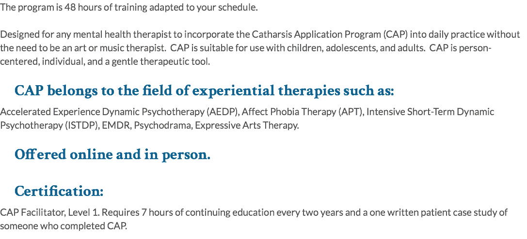The program is 48 hours of training adapted to your schedule. Designed for any mental health therapist to incorporate the Catharsis Application Program (CAP) into daily practice without the need to be an art or music therapist. CAP is suitable for use with children, adolescents, and adults. CAP is person-centered, individual, and a gentle therapeutic tool. CAP belongs to the field of experiential therapies such as: Accelerated Experience Dynamic Psychotherapy (AEDP), Affect Phobia Therapy (APT), Intensive Short-Term Dynamic Psychotherapy (ISTDP), EMDR, Psychodrama, Expressive Arts Therapy. Offered online and in person. Certification: CAP Facilitator, Level 1. Requires 7 hours of continuing education every two years and a one written patient case study of someone who completed CAP.