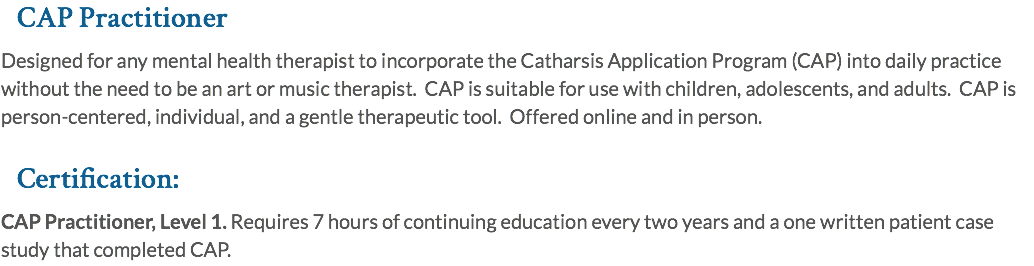 CAP Practitioner Designed for any mental health therapist to incorporate the Catharsis Application Program (CAP) into daily practice without the need to be an art or music therapist. CAP is suitable for use with children, adolescents, and adults. CAP is person-centered, individual, and a gentle therapeutic tool. Offered online and in person. Certification: CAP Practitioner, Level 1. Requires 7 hours of continuing education every two years and a one written patient case study that completed CAP.