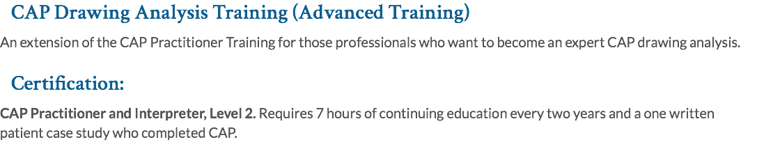 CAP Drawing Analysis Training (Advanced Training) An extension of the CAP Practitioner Training for those professionals who want to become an expert CAP drawing analysis. Certification: CAP Practitioner and Interpreter, Level 2. Requires 7 hours of continuing education every two years and a one written patient case study who completed CAP.