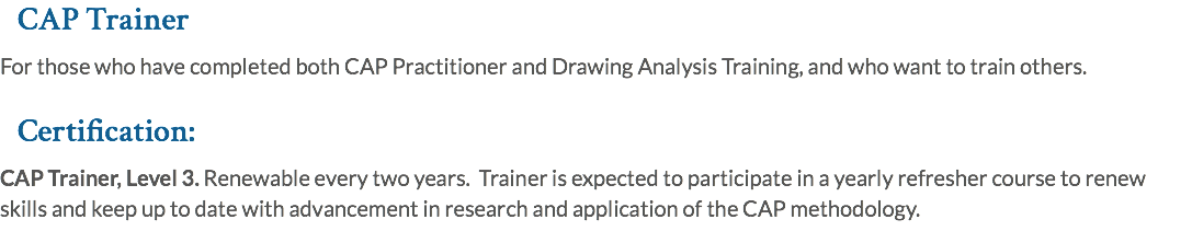 CAP Trainer For those who have completed both CAP Practitioner and Drawing Analysis Training, and who want to train others. Certification: CAP Trainer, Level 3. Renewable every two years. Trainer is expected to participate in a yearly refresher course to renew skills and keep up to date with advancement in research and application of the CAP methodology.