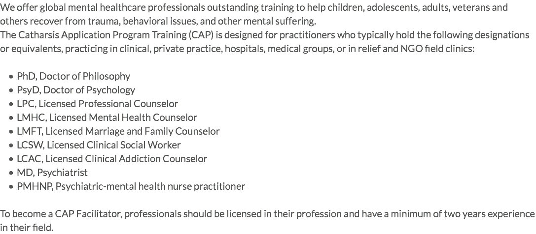 We offer global mental healthcare professionals outstanding training to help children, adolescents, adults, veterans and others recover from trauma, behavioral issues, and other mental suffering. The Catharsis Application Program Training (CAP) is designed for practitioners who typically hold the following designations or equivalents, practicing in clinical, private practice, hospitals, medical groups, or in relief and NGO field clinics: PhD, Doctor of Philosophy PsyD, Doctor of Psychology LPC, Licensed Professional Counselor LMHC, Licensed Mental Health Counselor LMFT, Licensed Marriage and Family Counselor LCSW, Licensed Clinical Social Worker LCAC, Licensed Clinical Addiction Counselor MD, Psychiatrist PMHNP, Psychiatric-mental health nurse practitioner To become a CAP Facilitator, professionals should be licensed in their profession and have a minimum of two years experience in their field.