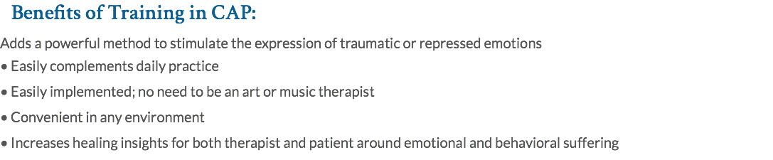 Benefits of Training in CAP: Adds a powerful method to stimulate the expression of traumatic or repressed emotions • Easily complements daily practice • Easily implemented; no need to be an art or music therapist • Convenient in any environment • Increases healing insights for both therapist and patient around emotional and behavioral suffering 