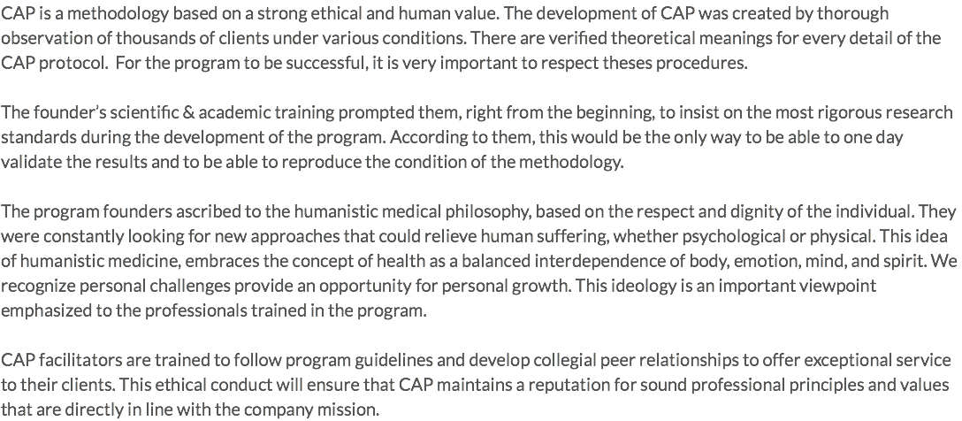 CAP is a methodology based on a strong ethical and human value. The development of CAP was created by thorough observation of thousands of clients under various conditions. There are verified theoretical meanings for every detail of the CAP protocol. For the program to be successful, it is very important to respect theses procedures. The founder’s scientific & academic training prompted them, right from the beginning, to insist on the most rigorous research standards during the development of the program. According to them, this would be the only way to be able to one day validate the results and to be able to reproduce the condition of the methodology. The program founders ascribed to the humanistic medical philosophy, based on the respect and dignity of the individual. They were constantly looking for new approaches that could relieve human suffering, whether psychological or physical. This idea of humanistic medicine, embraces the concept of health as a balanced interdependence of body, emotion, mind, and spirit. We recognize personal challenges provide an opportunity for personal growth. This ideology is an important viewpoint emphasized to the professionals trained in the program. CAP facilitators are trained to follow program guidelines and develop collegial peer relationships to offer exceptional service to their clients. This ethical conduct will ensure that CAP maintains a reputation for sound professional principles and values that are directly in line with the company mission.
