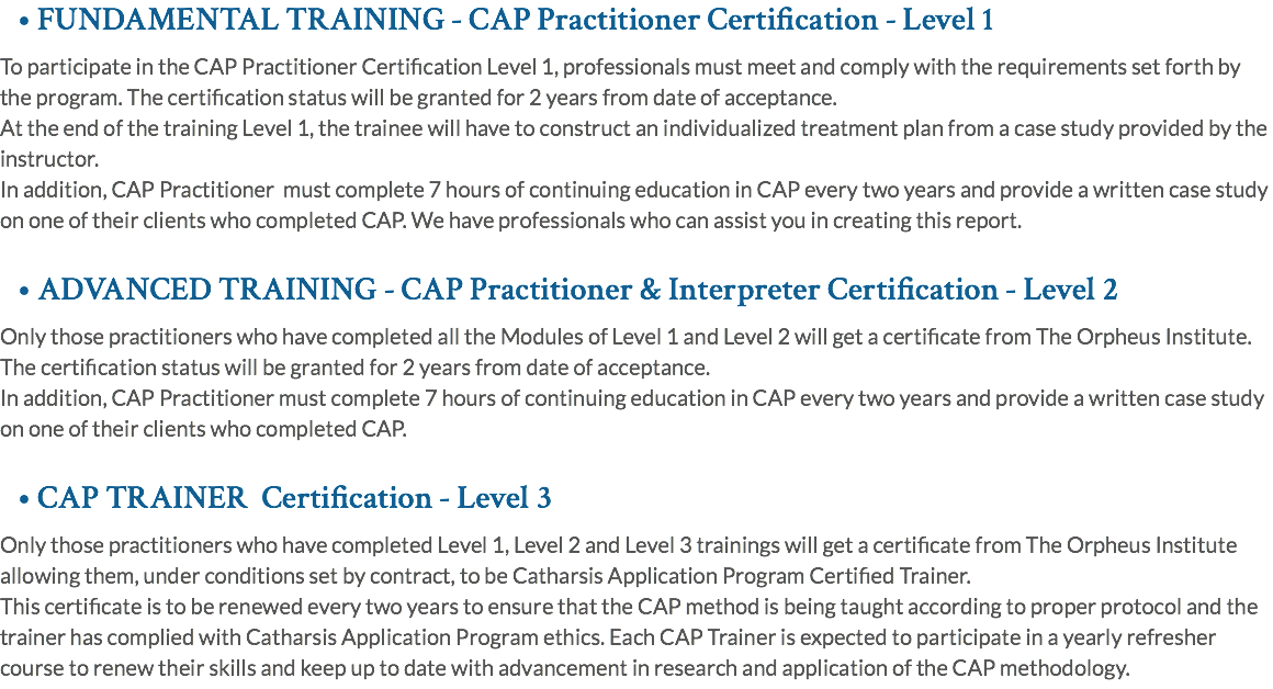 • FUNDAMENTAL TRAINING - CAP Practitioner Certification - Level 1 To participate in the CAP Practitioner Certification Level 1, professionals must meet and comply with the requirements set forth by the program. The certification status will be granted for 2 years from date of acceptance. At the end of the training Level 1, the trainee will have to construct an individualized treatment plan from a case study provided by the instructor. In addition, CAP Practitioner must complete 7 hours of continuing education in CAP every two years and provide a written case study on one of their clients who completed CAP. We have professionals who can assist you in creating this report. • ADVANCED TRAINING - CAP Practitioner & Interpreter Certification - Level 2 Only those practitioners who have completed all the Modules of Level 1 and Level 2 will get a certificate from The Orpheus Institute. The certification status will be granted for 2 years from date of acceptance. In addition, CAP Practitioner must complete 7 hours of continuing education in CAP every two years and provide a written case study on one of their clients who completed CAP. • CAP TRAINER Certification - Level 3 Only those practitioners who have completed Level 1, Level 2 and Level 3 trainings will get a certificate from The Orpheus Institute allowing them, under conditions set by contract, to be Catharsis Application Program Certified Trainer. This certificate is to be renewed every two years to ensure that the CAP method is being taught according to proper protocol and the trainer has complied with Catharsis Application Program ethics. Each CAP Trainer is expected to participate in a yearly refresher course to renew their skills and keep up to date with advancement in research and application of the CAP methodology.