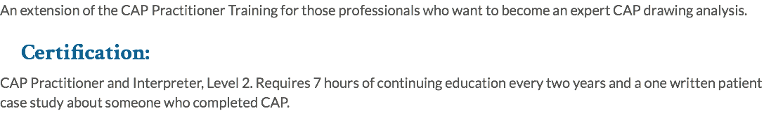 An extension of the CAP Practitioner Training for those professionals who want to become an expert CAP drawing analysis. Certification: CAP Practitioner and Interpreter, Level 2. Requires 7 hours of continuing education every two years and a one written patient case study about someone who completed CAP.