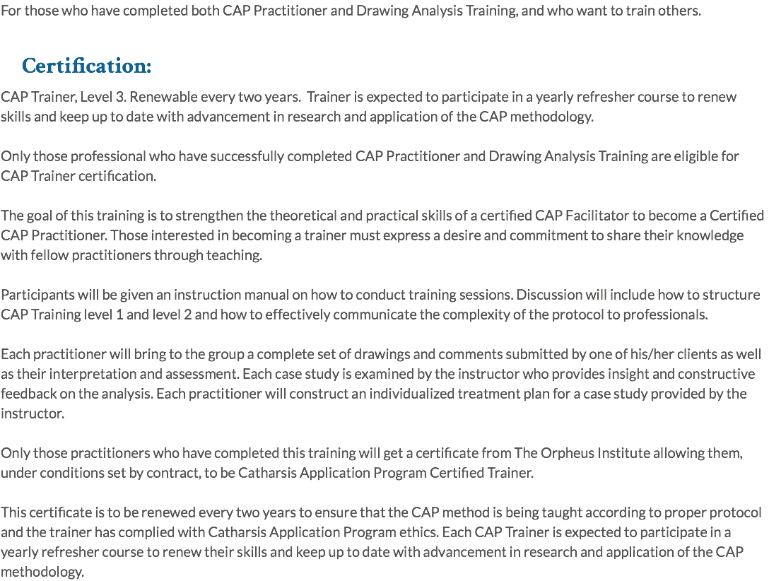 For those who have completed both CAP Practitioner and Drawing Analysis Training, and who want to train others. Certification: CAP Trainer, Level 3. Renewable every two years. Trainer is expected to participate in a yearly refresher course to renew skills and keep up to date with advancement in research and application of the CAP methodology. Only those professional who have successfully completed CAP Practitioner and Drawing Analysis Training are eligible for CAP Trainer certification. The goal of this training is to strengthen the theoretical and practical skills of a certified CAP Facilitator to become a Certified CAP Practitioner. Those interested in becoming a trainer must express a desire and commitment to share their knowledge with fellow practitioners through teaching. Participants will be given an instruction manual on how to conduct training sessions. Discussion will include how to structure CAP Training level 1 and level 2 and how to effectively communicate the complexity of the protocol to professionals. Each practitioner will bring to the group a complete set of drawings and comments submitted by one of his/her clients as well as their interpretation and assessment. Each case study is examined by the instructor who provides insight and constructive feedback on the analysis. Each practitioner will construct an individualized treatment plan for a case study provided by the instructor. Only those practitioners who have completed this training will get a certificate from The Orpheus Institute allowing them, under conditions set by contract, to be Catharsis Application Program Certified Trainer. This certificate is to be renewed every two years to ensure that the CAP method is being taught according to proper protocol and the trainer has complied with Catharsis Application Program ethics. Each CAP Trainer is expected to participate in a yearly refresher course to renew their skills and keep up to date with advancement in research and application of the CAP methodology.