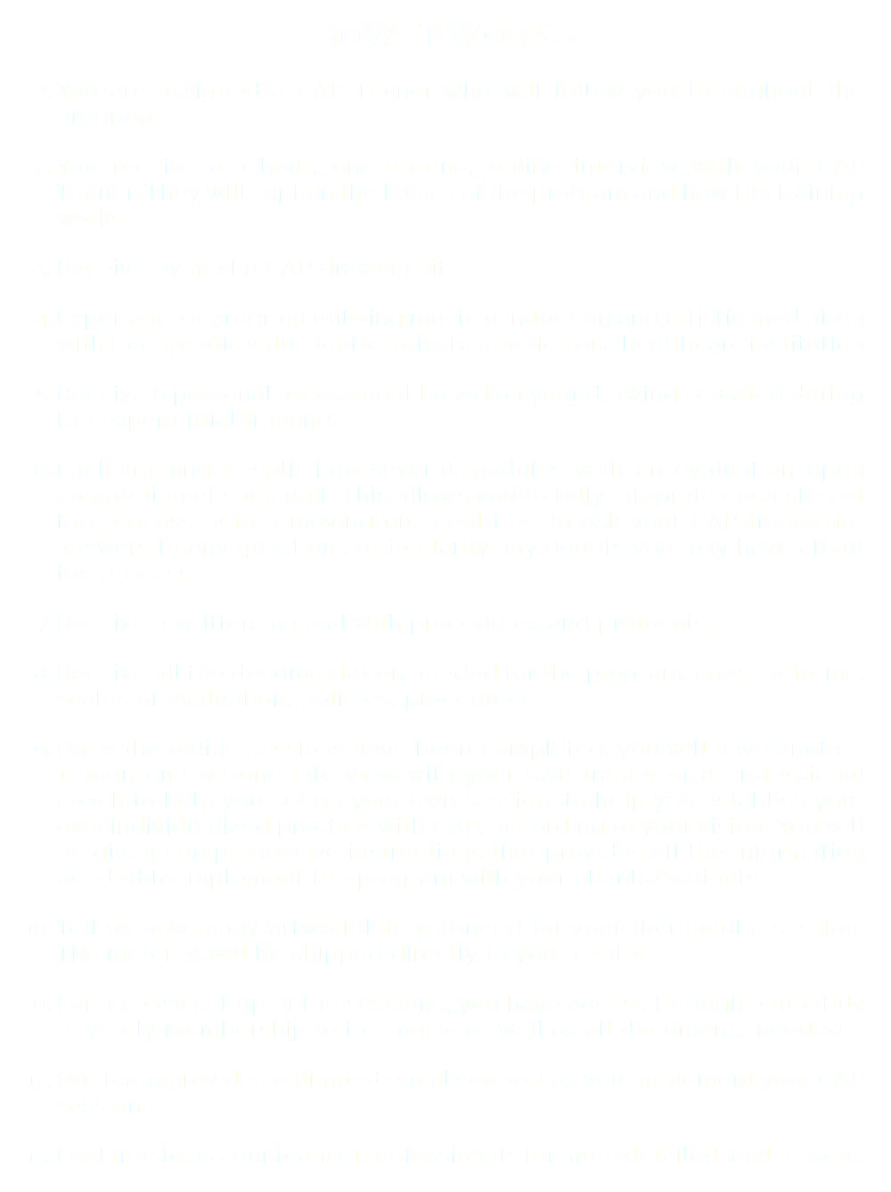 HOW IT WORKS You are assigned a CAP Trainer who will follow you throughout the program You receive a 1-hour, one-on-one, online interview with your CAP Trainer. They will explain the basics of the program and how the training works. Receive by mail a CAP drawing kit Experience a program utilizing musical induction and artistic mediation with therapeutic value for the private practice or a healthcare institution Receive a personal assessment based on your drawings created during the experiential training Each training is split into several modules with an evaluation upon completion of each unit. This allows you to fully integrate each step of the process before moving on. Feel free to ask your CAP trainer for answers to any questions or to clarify any doubts you may have about the process Receive a written manual with procedures and protocols Receive all the documentation needed for the program: consent forms, scales of evaluation, policies, procedures Once the online sessions have been completed, you will have another 1-hour, one-on-one interview with your CAP trainer or a professional coach to help you set up your own session. to help you establish your own individualized practice with CAP, according to your vision. You will be given comprehensive instructions that provides all the information needed to implement the program with your clients/patients Tell us how many artwork kits you need for your therapeutic session. The material will be shipped directly to your center For an easy set up of the sessions, you have access through a monthly or yearly membership to the music as well as all documents needed Our team provides unlimited email support as you implement your CAP sessions Feel free to ask our team of professionals for more detailed final reports.