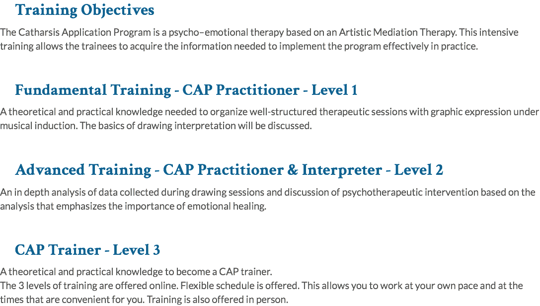 Training Objectives The Catharsis Application Program is a psycho–emotional therapy based on an Artistic Mediation Therapy. This intensive training allows the trainees to acquire the information needed to implement the program effectively in practice. Fundamental Training - CAP Practitioner - Level 1 A theoretical and practical knowledge needed to organize well-structured therapeutic sessions with graphic expression under musical induction. The basics of drawing interpretation will be discussed. Advanced Training - CAP Practitioner & Interpreter - Level 2 An in depth analysis of data collected during drawing sessions and discussion of psychotherapeutic intervention based on the analysis that emphasizes the importance of emotional healing. CAP Trainer - Level 3 A theoretical and practical knowledge to become a CAP trainer. The 3 levels of training are offered online. Flexible schedule is offered. This allows you to work at your own pace and at the times that are convenient for you. Training is also offered in person.