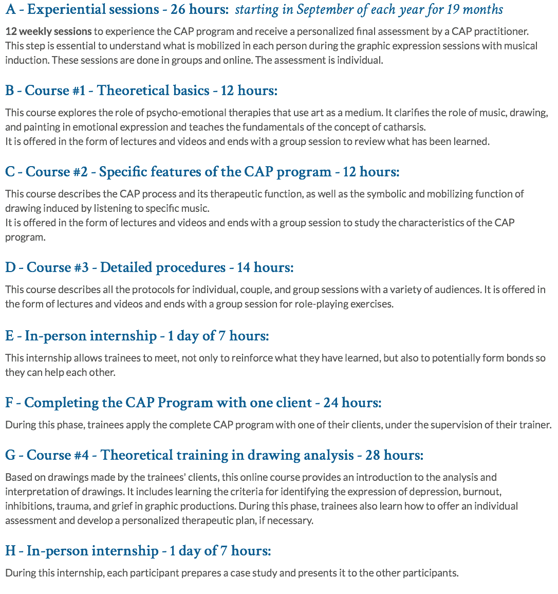 A - Experiential sessions - 26 hours: starting in September of each year for 19 months 12 weekly sessions to experience the CAP program and receive a personalized final assessment by a CAP practitioner. This step is essential to understand what is mobilized in each person during the graphic expression sessions with musical induction. These sessions are done in groups and online. The assessment is individual. B - Course #1 - Theoretical basics - 12 hours: This course explores the role of psycho-emotional therapies that use art as a medium. It clarifies the role of music, drawing, and painting in emotional expression and teaches the fundamentals of the concept of catharsis. It is offered in the form of lectures and videos and ends with a group session to review what has been learned. C - Course #2 - Specific features of the CAP program - 12 hours: This course describes the CAP process and its therapeutic function, as well as the symbolic and mobilizing function of drawing induced by listening to specific music.  It is offered in the form of lectures and videos and ends with a group session to study the characteristics of the CAP program. D - Course #3 - Detailed procedures - 14 hours: This course describes all the protocols for individual, couple, and group sessions with a variety of audiences. It is offered in the form of lectures and videos and ends with a group session for role-playing exercises. E - In-person internship - 1 day of 7 hours: This internship allows trainees to meet, not only to reinforce what they have learned, but also to potentially form bonds so they can help each other. F - Completing the CAP Program with one client - 24 hours: During this phase, trainees apply the complete CAP program with one of their clients, under the supervision of their trainer. G - Course #4 - Theoretical training in drawing analysis - 28 hours: Based on drawings made by the trainees' clients, this online course provides an introduction to the analysis and interpretation of drawings. It includes learning the criteria for identifying the expression of depression, burnout, inhibitions, trauma, and grief in graphic productions. During this phase, trainees also learn how to offer an individual assessment and develop a personalized therapeutic plan, if necessary. H - In-person internship - 1 day of 7 hours: During this internship, each participant prepares a case study and presents it to the other participants. 